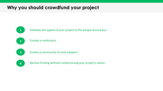 Why you should crowdfund your project
1	
   Validates	
  the	
  appeal	
  of	
  your	
  project	
  to	
  the	
  people	
  around	
  you	
  
Creates	
  a	
  media	
  buzz	
  
Creates	
  a	
  community	
  of	
  early	
  adopters	
  
Receive	
  funding	
  without	
  compromising	
  your	
  project’s	
  values	
  
2	
  
3	
  
4	
  
 