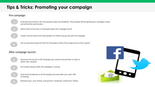 Tips & Tricks: Promoting your campaign
1	
  
2	
  
3	
  
4	
  
Announce	
  the	
  launch	
  to	
  the	
  50	
  people	
  you	
  contact	
  and	
  ask	
  them	
  to	
  share	
  it	
  
within	
  their	
  network	
  
Set	
  limited	
  rewards	
  while	
  the	
  campaign	
  is	
  running	
  
Send	
  email	
  broadcasts	
  to	
  all	
  the	
  people	
  you	
  know	
  aKer	
  you	
  reach	
  10%	
  
of	
  funding	
  
Bombard	
  your,	
  your	
  friends,	
  and	
  partners’	
  Facebook,	
  LinkedI	
  and	
  	
  TwiQer.	
  	
  
Pre-­‐campaign:	
  
1	
   Send	
  personal	
  emails	
  to	
  50	
  close	
  people	
  to	
  give	
  you	
  feedback.	
  These	
  people	
  will	
  be	
  igniTng	
  your	
  campaign	
  virality	
  
and	
  will	
  be	
  the	
  early	
  funders	
  
2	
   Send	
  emails	
  to	
  the	
  press	
  to	
  anTcipate	
  about	
  the	
  campaign	
  launch	
  
3	
   Create	
  a	
  launch	
  event	
  and	
  invite	
  people	
  to	
  it	
  before	
  you	
  go	
  live	
  with	
  the	
  campaign	
  
AKer	
  campaign	
  launch:	
  
Set	
  an	
  early	
  bird	
  reward	
  for	
  the	
  ﬁrst	
  50	
  people	
  at	
  50%	
  of	
  the	
  original	
  price	
  of	
  the	
  reward	
  
4	
  
 