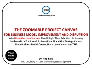 HEROES

                             Think Big and Different




           THE ZOOMABLE PROJECT CANVAS
FOR BUSINESS MODEL IMPROVEMENT AND DISRUPTION
     Scalably Design Your Disruptive Business Model and Lean Startup
                                As Well As
               Secure Customer Buy-in and Venture Funding


  Visual
  White
  Paper                       Dr. Rod King
             VDD University for Lean Startup Project Management
 
