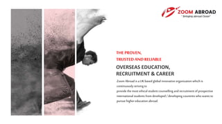 THE PROVEN,
TRUSTEDAND RELIABLE
OVERSEAS EDUCATION,
RECRUITMENT & CAREER
Zoom Abroad is a UKbased global innovativeorganization which is
continuouslystriving to
provide the most ethical student counselling and recruitmentof prospective
international students fromdeveloped /developing countries who wants to
pursue highereducation abroad.
 