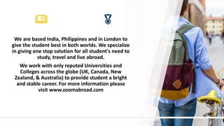 11
We are based India, Philippines and in London to
give the student best in both worlds. We specialize
in giving one stop solution for all student's need to
study, travel and live abroad.
We work with only reputed Universities and
Colleges across the globe (UK, Canada, New
Zealand, & Australia) to provide student a bright
and stable career. For more information please
visit www.zoomabroad.com
 