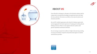 ABOUT US
Zoom Abroad is emergingas a disrupterin the education industrywith its
unique idea to incorporatetechnologyto bring abroad closerand make
the mostauthentic information accessibleto international students and
education providers.
We are ICEFcertifiedorganization with a bunch of industryexpertswho
are leveraging theirfirsthand experienceof studyingand workingabroad.
Making continuous effortto create opportunitiesfor studentswith
genuine aspirations and honestintentions.
We are strivingto sustain the excellencein higher education by providing
one stop, personalized, competentand professionalsupportto students
and education providers.
01
 