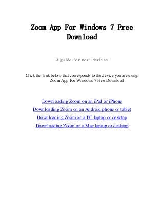 Zoom App For Windows 7 Free
Download
A guide for most devices
Click the link below that corresponds to the device you are using.
Zoom App For Windows 7 Free Download
Downloading Zoom on an iPad or iPhone
Downloading Zoom on an Android phone or tablet
Downloading Zoom on a PC laptop or desktop
Downloading Zoom on a Mac laptop or desktop
 