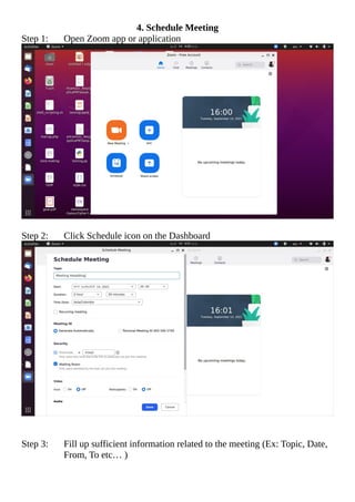 4. Schedule Meeting
Step 1: Open Zoom app or application
Step 2: Click Schedule icon on the Dashboard
Step 3: Fill up sufficient information related to the meeting (Ex: Topic, Date,
From, To etc… )
 