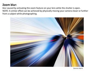 Zoom blur:
blur caused by activating the zoom feature on your lens while the shutter is open.
NOTE: A similar effect can be achieved by physically moving your camera closer or further
from a subject while photographing.




                                                                         Dominic Harris
 