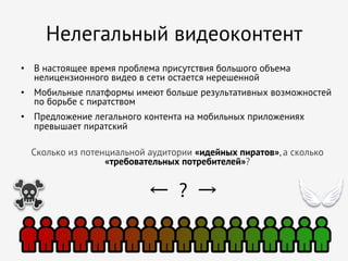 Нелегальный видеоконтент
•  В настоящее время проблема присутствия большого объема
нелицензионного видео в сети остается нерешенной
•  Мобильные платформы имеют больше результативных возможностей
по борьбе с пиратством
•  Предложение легального контента на мобильных приложениях
превышает пиратский
Сколько из потенциальной аудитории «идейных пиратов», а сколько
«требовательных потребителей»?

← ? →

 