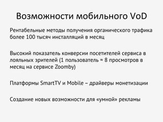 Возможности	
  мобильного	
  VoD
Рентабельные методы получения органического трафика
более 100 тысяч инсталляций в месяц
Высокий показатель конверсии посетителей сервиса в
лояльных зрителей (1 пользователь ≈ 8 просмотров в
месяц на сервисе Zoomby)
Платформы SmartTV и Mobile – драйверы монетизации
Создание новых возможности для «умной» рекламы

 