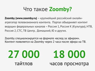 Что такое Zoomby?
Zoomby (www.zoomby.ru) – крупнейший российский онлайнагрегатор телевизионного контента. Портал объединяет контент
ведущих федеральных каналов – Россия 1, Россия К (Культура), НТВ,
Россия 2, СТС, ТВ Центр, Домашний, Ю и других.
	
  
Zoomby специализируется на формате «вслед за эфиром».
Контент появляется на Zoomby через 2 часа после эфира на ТВ.
	
  

27 000
тайтлов

18 000

часов просмотра
	
  

 