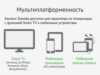 Мультиплатформенность
Контент Zoomby доступен для просмотра на телевизорах
с функцией Smart TV и мобильных устройствах.

Smart TV
Samsung, LG, Philips,
Panasonic, Sharp, 
Bang&Olufsen

Мобильные
приложения
iOS, Android, Bada

Мобильная
версия сервиса

 