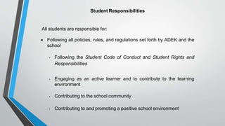 Student Responsibilities
All students are responsible for:
 Following all policies, rules, and regulations set forth by ADEK and the
school
• Following the Student Code of Conduct and Student Rights and
Responsibilities
• Engaging as an active learner and to contribute to the learning
environment
• Contributing to the school community
• Contributing to and promoting a positive school environment
 