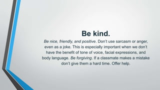 Be kind.
Be nice, friendly, and positive. Don’t use sarcasm or anger,
even as a joke. This is especially important when we don’t
have the benefit of tone of voice, facial expressions, and
body language. Be forgiving. If a classmate makes a mistake
don’t give them a hard time. Offer help.
 