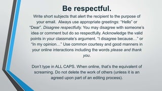 Be respectful.
Write short subjects that alert the recipient to the purpose of
your email. Always use appropriate greetings: “Hello” or
“Dear”. Disagree respectfully. You may disagree with someone’s
idea or comment but do so respectfully. Acknowledge the valid
points in your classmate’s argument. “I disagree because…” or
“In my opinion…” Use common courtesy and good manners in
your online interactions including the words please and thank
you.
Don’t type in ALL CAPS. When online, that’s the equivalent of
screaming. Do not delete the work of others (unless it is an
agreed upon part of an editing process).
 