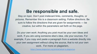 Be responsible and safe.
Stay on topic. Don’t post irrelevant links, comments, thoughts, or
pictures. Remember this is a classroom setting. Follow directions. Be
sure to follow the directions that are given for assignments — be
creative, but within the parameters set forth on the page.
Do your own work. Anything you post must be your own ideas and
work. If you are using someone else’s idea, cite your sources. For
example, if you copy and paste a paragraph from a website directly into
your own assignment without citing the source, that is not your own
work. For more on plagiarism,
https://www.plagiarism.org/article/what-is-plagiarism
 