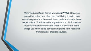Read and proofread before you click ENTER. Once you
press that button in a chat, you can’t bring it back. Look
everything over and be sure it is accurate and meets these
expectations. The Internet is a great source of information,
but information is only useful when it is accurate. Write
things you know to be correct using facts from research
from reliable, credible sources.
 