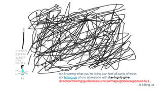 not knowing what you’re doing can feel all sorts of ways
not letting go of our obsession with having to give ..
direction/training/guidelines/curricula/maps/globes/supposed-to’s..
.. is killing us
 