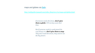 maps and globes via Seth:
http://sethgodin.typepad.com/seths_blog/2017/01/maps-and-globes.html
If someone needs directions, don't give
them a globe. It'll merely waste their
time.
But if someone needs to understand the
way things are, don't give them a map.
They don't need directions, they need to see
the big picture.
 
