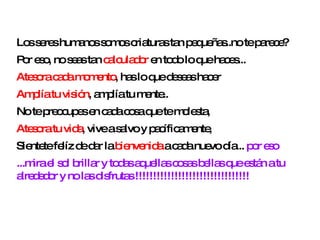 Los seres humanos somos criaturas tan pequeñas..no te parece?  Por eso, no seas tan  calculador  en todo lo que haces...  Atesora cada momento , has lo que deseas hacer  Amplía tu visión , amplía tu mente..  No te preocupes en cada cosa que te molesta,  Atesora tu vida , vive a salvo y pacíficamente,  Sientete felíz de dar la  bienvenida  a cada nuevo día...  por eso ...mira el sol brillar y todas aquellas cosas bellas que están a tu alrededor y no las disfrutas !!!!!!!!!!!!!!!!!!!!!!!!!!!!!!!! 