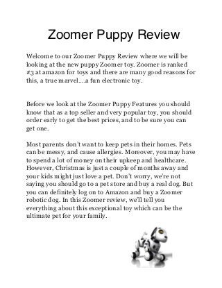 Zoomer Puppy Review
Welcome to our Zoomer Puppy Review where we will be
looking at the new puppy Zoomer toy. Zoomer is ranked
#3 at amazon for toys and there are many good reasons for
this, a true marvel….a fun electronic toy.

Before we look at the Zoomer Puppy Features you should
know that as a top seller and very popular toy, you should
order early to get the best prices, and to be sure you can
get one.
Most parents don’t want to keep pets in their homes. Pets
can be messy, and cause allergies. Moreover, you may have
to spend a lot of money on their upkeep and healthcare.
However, Christmas is just a couple of months away and
your kids might just love a pet. Don’t worry, we’re not
saying you should go to a pet store and buy a real dog. But
you can definitely log on to Amazon and buy a Zoomer
robotic dog. In this Zoomer review, we’ll tell you
everything about this exceptional toy which can be the
ultimate pet for your family.

 