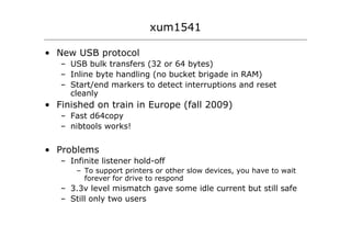xum1541

• New USB protocol
   – USB bulk transfers (32 or 64 bytes)
   – Inline byte handling (no bucket brigade in RAM)
   – Start/end markers to detect interruptions and reset
     cleanly
• Finished on train in Europe (fall 2009)
   – Fast d64copy
   – nibtools works!


• Problems
   – Infinite listener hold-off
       – To support printers or other slow devices, you have to wait
         forever for drive to respond
   – 3.3v level mismatch gave some idle current but still safe
   – Still only two users
 