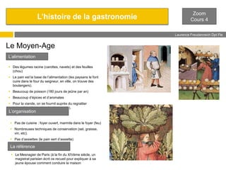 L’histoire de la gastronomie

Zoom
Cours 4
Laurence Freudenreich Dpt Fle
ESCE

Le Moyen-Age
L’alimentation
 Des légumes racine (carottes, navets) et des feuilles
(chou)
 Le pain est la base de l’alimentation (les paysans le font
cuire dans le four du seigneur, en ville, on trouve des
boulangers).
 Beaucoup de poisson (180 jours de jeûne par an)

 Beaucoup d’épices et d’aromates
 Pour la viande, on se fournit auprès du regrattier
(revendeur des restes des bourgeois).

L’organisation

 Pas de cuisine : foyer ouvert, marmite dans le foyer (feu)
 Nombreuses techniques de conservation (sel, graisse,
vin, etc).
 Pas d’assiettes (le pain sert d’assiette)

La référence
 Le Mesnagier de Paris (à la fin du XIVème siècle, un
magistrat parisien écrit ce recueil pour expliquer à sa
jeune épouse comment conduire la maison

 