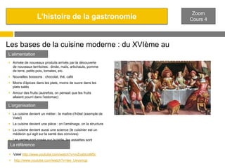 L’histoire de la gastronomie

Les bases de la cuisine moderne : du XVIème au
L’alimentation
XVIIIème
 Arrivée de nouveaux produits arrivés par la découverte
de nouveaux territoires : dinde, maïs, artichauts, pomme
de terre, petits pois, tomates, etc.

 Nouvelles boissons : chocolat, thé, café
 Moins d’épices dans les plats, moins de sucre dans les
plats salés
 Amour des fruits (autrefois, on pensait que les fruits
allaient pourri dans l’estomac)

L’organisation
 La cuisine devient un métier : le maître d’hôtel (exemple de
Vatel)
 La cuisine devient une pièce : on l’aménage, on la structure
 La cuisine devient aussi une science (le cuisinier est un
médecin qui agit sur la santé des convives)
 Les verres sont posés sur la table, les assiettes sont
généralisées.
La référence
 Vatel http://www.youtube.com/watch?v=mZvabtcoM5c


http://www.youtube.com/watch?v=tee_Uevsmqs

Zoom
Cours 4

 