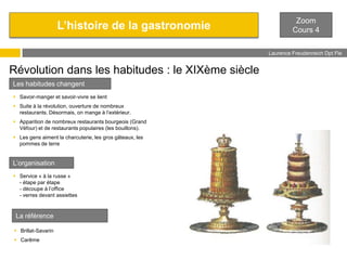 L’histoire de la gastronomie

Zoom
Cours 4
Laurence Freudenreich Dpt Fle
ESCE

Révolution dans les habitudes : le XIXème siècle
Les habitudes changent
 Savoir-manger et savoir-vivre se lient
 Suite à la révolution, ouverture de nombreux
restaurants. Désormais, on mange à l’extérieur.
 Apparition de nombreux restaurants bourgeois (Grand
Véfour) et de restaurants populaires (les bouillons).
 Les gens aiment la charcuterie, les gros gâteaux, les
pommes de terre

L’organisation
 Service « à la russe »
- étape par étape
- découpe à l’office
- verres devant assiettes

La référence
 Brillat-Savarin
 Carême

 