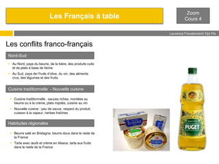 Les Français à table

Zoom
Cours 4
Laurence Freudenreich Dpt Fle
ESCE

Les conflits franco-français
Nord-Sud
 Au Nord, pays du beurre, de la bière, des produits cuits
et de plats à base de farine
 Au Sud, pays de l’huile d’olive, du vin, des aliments
crus, des légumes et des fruits.

Cuisine traditionnelle - Nouvelle cuisine
 Cuisine traditionnelle : sauces riches, montées au
beurre ou à la crème, plats mijotés, cuisine au vin
 Nouvelle cuisine : peu de sauce, respect du produit,
cuisson à la vapeur, herbes fraîches

Habitudes régionales
 Beurre salé en Bretagne, beurre doux dans le reste de
la France
 Tarte avec œufs et crème en Alsace, tarte aux fruits
dans le reste de la France

 
