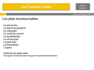 Les Français à table

Zoom
Cours 4
Laurence Freudenreich Dpt Fle
ESCE

Les plats incontournables
Le pot-au-feu
Le bœuf bourguignon
Le cassoulet
Le confit de canard
La bouillabaisse
La choucroute
La tarte tatin
Le Paris-Brest
L’Opéra
Histoires de petits plats :
http://gastronomierestauration.blogspot.fr/search/label/alimentation

 