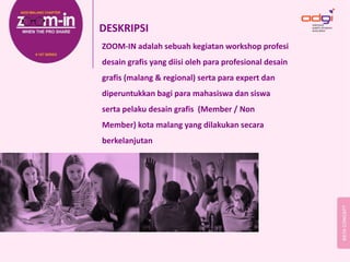 DESKRIPSI
ZOOM‐IN adalah sebuah kegiatan workshop profesi 
desain grafis yang diisi oleh para profesional desain 
grafis (malang & regional) serta para expert dan  
diperuntukkan bagi para mahasiswa dan siswa 
serta pelaku desain grafis  (Member / Non 
Member) kota malang yang dilakukan secara 
berkelanjutan 
 