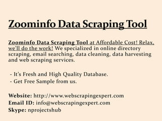 Zoominfo Data Scraping Tool at Affordable Cost! Relax,
we'll do the work! We specialized in online directory
scraping, email searching, data cleaning, data harvesting
and web scraping services.
- Its Fresh and High Quality Database.
- Get Free Sample from us.
Website: http://www.webscrapingexpert.com
Email ID: info@webscrapingexpert.com
Skype: nprojectshub
 