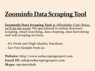 Zoominfo Data Scraping Tool at Affordable Cost! Relax,
we'll do the work! We specialized in online directory
scraping, email searching, data cleaning, data harvesting
and web scraping services.
- It’s Fresh and High Quality Database.
- Get Free Sample from us.
Website: http://www.webscrapingexpert.com
Email ID: info@webscrapingexpert.com
Skype: nprojectshub
 