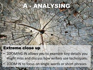 A - ANALYSING




Extreme close up
• ZOOMING IN allows you to examine tiny details you
  might miss and discuss how writers use techniques.
• ZOOM IN to focus on single words or short phrases
 
