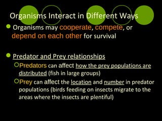 Organisms Interact in Different Ways
Organisms may cooperate, compete, or
 depend on each other for survival

Predator and Prey relationships
  Predators can affect how the prey populations are
   distributed (fish in large groups)
  Prey can affect the location and number in predator
   populations (birds feeding on insects migrate to the
   areas where the insects are plentiful)
 
