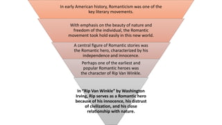 In early American history, Romanticism was one of the
key literary movements.
With emphasis on the beauty of nature and
freedom of the individual, the Romantic
movement took hold easily in this new world.
A central figure of Romantic stories was
the Romantic hero, characterized by his
independence and innocence.
Perhaps one of the earliest and
popular Romantic heroes was
the character of Rip Van Winkle.
In “Rip Van Winkle” by Washington
Irving, Rip serves as a Romantic hero
because of his innocence, his distrust
of civilization, and his close
relationship with nature.
 