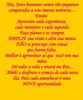 Nós, Seres humanos somos tão pequenos comparados a este imenso universo… Então:  Aproveite cada experiência,  cada momento e cada segundo. Faça planos e os cumpra. AMPLIE sua visão e abra sua mente. NÃO se preocupe com coisas  que fazem falta.  Melhor é aproveitar as que  você tem nas  mãos. Dê valor a vida e viverá em Paz... Ahhh! e  d esfrute o começo de  cada  novo dia. Pois  cada   a manhecer é uma  NOVA oportunidade. 
