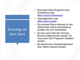 Einmalig vor
dem Start
• Download Client-Programm bzw.
Smartphone-App
https://zoom.us/download
• Testmöglichkeit unter
https://zoom.us/test
• Die konkrete Raum-Adresse für das
Webinar/die Online-Veranstaltung
erhalten Sie vom Veranstalter.
• Es kann auch über den Chrome-
Browser teilgenommen werden. Es
muss dann kein Programm installiert
werden.
• Bei Bedarf kann Einwahlmöglichkeit
über Telefon aktiviert werden.
 