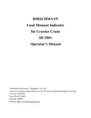 HIRSCHMANN
Load Moment Indicator
for Crawler Crane
HC3901
Operator’s Manual
Hirschmann Electronics（Shanghai）Co.,Ltd
Suite 12A, Huamin Empire Plaza, No.726, West Yan An Road, Shanghai, P.R.China
Tel: 021-51082780
Fax: 021-52375899
Zipcode: 200050
Website: http://www.hirschmann.com
 