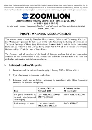 1
Hong Kong Exchanges and Clearing Limited and The Stock Exchange of Hong Kong Limited take no responsibility for the
contents of this announcement, make no representation as to its accuracy or completeness and expressly disclaim any liability
whatsoever for any loss howsoever arising from or in reliance upon the whole or any part of the contents of this announcement.
Zoomlion Heavy Industry Science and Technology Co., Ltd.*
中聯重科股份有限公司
(a joint stock company incorporated in the People’s Republic of China with limited liability)
(Stock Code: 1157)
PROFIT WARNING ANNOUNCEMENT
This announcement is made by Zoomlion Heavy Industry Science and Technology Co., Ltd.*
(the “Company”) pursuant to Rule 13.09 of the Rules Governing the Listing of Securities on
The Stock Exchange of Hong Kong Limited (the “Listing Rules”) and the Inside Information
Provisions (as defined in the Listing Rules) under Part XIVA of the Securities and Futures
Ordinance (Cap. 571 of the Laws of Hong Kong).
The Company and all members of the board of directors confirm that all the information
contained in this announcement is true, accurate and complete and that there is no false and
misleading statement or material omission herein.
I.	 Estimated results of the period
1.	 Period to which the estimated results apply: 1 January 2015 to 31 March 2015
2.	 Type of estimated performance results: loss
3.	 Estimated results are as follows (estimated in accordance with China Accounting
Standards for Business Enterprises):
Item
1 January 2015 to
31 March 2015
1 January 2014 to
31 March 2014
Net profit attributable to
the equity shareholders of
the Company
Loss: RMB300,000,000 to
RMB390,000,000
Profit: RMB395,802,500
Basic earnings per share Loss: approximately
RMB0.04 to RMB0.05
Profit: RMB0.05
 