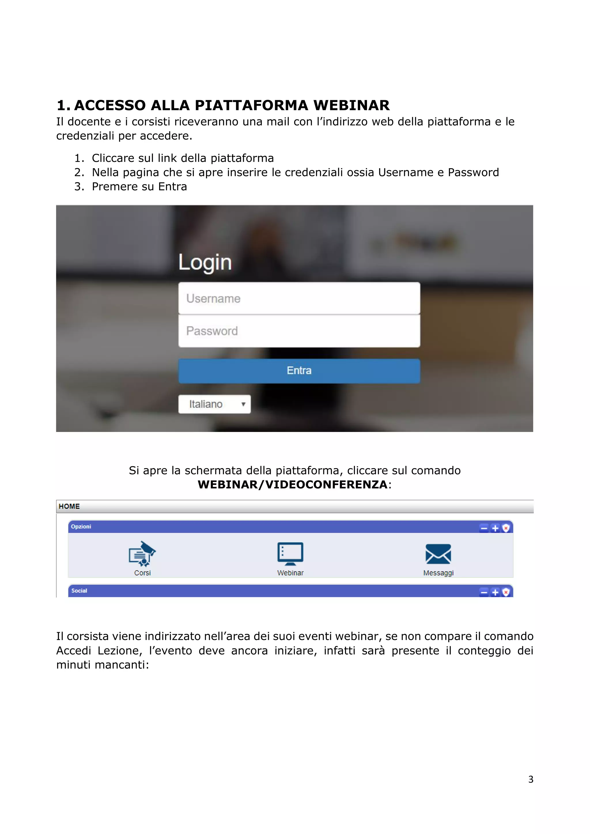 3
1. ACCESSO ALLA PIATTAFORMA WEBINAR
Il docente e i corsisti riceveranno una mail con l’indirizzo web della piattaforma e le
credenziali per accedere.
1. Cliccare sul link della piattaforma
2. Nella pagina che si apre inserire le credenziali ossia Username e Password
3. Premere su Entra
Si apre la schermata della piattaforma, cliccare sul comando
WEBINAR/VIDEOCONFERENZA:
Il corsista viene indirizzato nell’area dei suoi eventi webinar, se non compare il comando
Accedi Lezione, l’evento deve ancora iniziare, infatti sarà presente il conteggio dei
minuti mancanti:
 