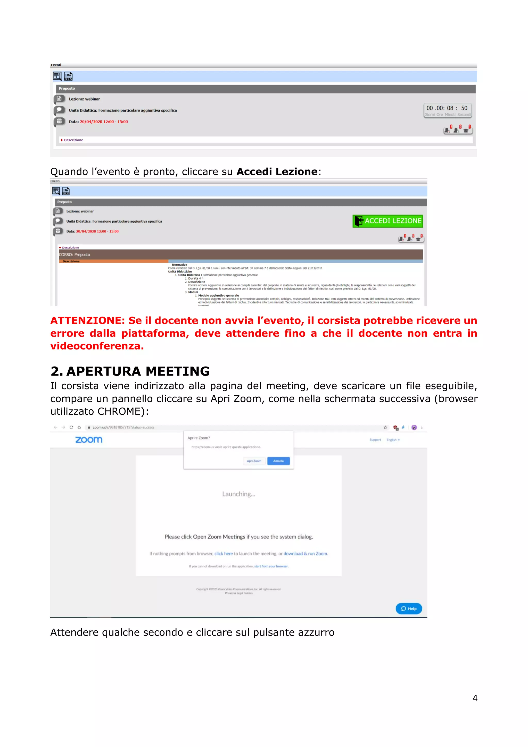 4
Quando l’evento è pronto, cliccare su Accedi Lezione:
ATTENZIONE: Se il docente non avvia l’evento, il corsista potrebbe ricevere un
errore dalla piattaforma, deve attendere fino a che il docente non entra in
videoconferenza.
2. APERTURA MEETING
Il corsista viene indirizzato alla pagina del meeting, deve scaricare un file eseguibile,
compare un pannello cliccare su Apri Zoom, come nella schermata successiva (browser
utilizzato CHROME):
Attendere qualche secondo e cliccare sul pulsante azzurro
 