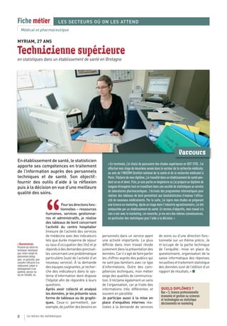 Fiche métier                           LES SECTEURS OÙ ON LES ATTEND
    Médical et pharmaceutique

MYRIAM, 27 ANS

Technicienne supérieure
en statistiques dans un établissement de santé en Bretagne




                                                                                                                                         Parcours
En établissement de santé, le statisticien
                                                                           « En terminale, j’ai choisi de poursuivre des études supérieures en DUT STID. J’ai
apporte ses compétences en traitement                                      effectué mon stage de deuxième année dans le secteur de la recherche médicale,
de l’information auprès des personnels                                     au sein de l’INSERM (Institut national de la santé et de la recherche médicale) à
techniques et de santé. Son objectif :                                     Paris. Titulaire de mon diplôme, j’ai travaillé dans un établissement de santé pen-
fournir des outils d’aide à la réflexion                                   dant un an et demi. Puis, je suis partie en Angleterre où j’ai préparé un diplôme de
puis à la décision en vue d’une meilleure                                  langues étrangères tout en travaillant dans une société de statistiques au service
                                                                           de laboratoires pharmaceutiques. J’écrivais des programmes informatiques pour
qualité des soins.
                                                                           réaliser des tableaux de bord permettant aux biostatisticiens d’évaluer l’effica-
                                                                           cité de nouveaux médicaments. Par la suite, j’ai repris mes études en préparant



                              “
                                         Pour les directions fonc-         une licence en marketing. Après un stage dans l’industrie agroalimentaire, j’ai été
                                         tionnelles – ressources           embauchée par un établissement de santé. En termes d’objectifs, mon travail n’a
                              humaines, services gestionnai-               rien à voir avec le marketing ; en revanche, je me sers des mêmes connaissances,
                              res et administratifs, je réalise            en particulier des statistiques pour l’aide à la décision. »
                              des tableaux de bord concernant
                              l’activité du centre hospitalier
                              (mesure de l’activité des services
                              de médecine avec des indicateurs         personnels dans un service ayant                de soins ou d’une direction fonc-
                              tels que durée moyenne de séjour         une activité importante. Le plus                tionnelle sur un thème précis. Je
> Biostatisticien             ou taux d’occupation des lits) et je     difficile dans mon travail réside               m’occupe de la partie technique
Personne qui utilise les
techniques statistiques       réponds à des demandes ponctuel-         justement dans la présentation des              de l’enquête : mise en place du
pour rendre compte de         les concernant une problématique         données. Car il s’agit de faire parler          questionnaire, organisation de la
phénomènes biologi-
ques ; en particulier, pour   particulière (suivi de l’activité d’un   les chiffres auprès des publics qui             saisie informatique des réponses
connaître l’efficacité d’un   nouveau service). À la demande           ne sont pas familiers avec ce type              recueillies et traitement statistique
médicament, prévoir le        des équipes soignantes, je recher-       d’informations. Outre des com-                  des données suivi de l’édition d’un
développement d’une
épidémie, préciser les        che des indicateurs dans le sys-         pétences techniques, mon métier                 rapport de résultats. » ■
lois de l’hérédité, etc.      tème d’information dont dispose          exige des qualités de communica-
                              l’hôpital afin de répondre à leurs       tion. Il réclame également un sens
                              questions.                               de l’organisation, car je traite des
                              Après avoir collecté et analysé          informations très différentes et                  QUELS DIPLÔMES ?
                              les données, je les présente sous        souvent en parallèle.                             Bac + 3, licence professionnelle
                                                                                                                         économie et gestion ou sciences
                              forme de tableaux ou de graphi-          Je participe aussi à la mise en                   et technologies ou statistique
                              ques. Ceux-ci permettent, par            place d’enquêtes internes réa-                    décisionnelle en marketing
                              exemple, de justifier des besoins en     lisées à la demande de services

8          Les métiers des mathématiques
 