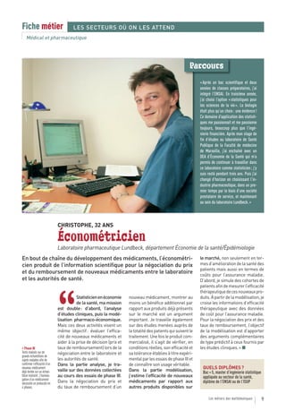Fiche métier                            LES SECTEURS OÙ ON LES ATTEND
    Médical et pharmaceutique




                                                                                                           Parcours
                                                                                                                 « Après un bac scientifique et deux
                                                                                                                 années de classes préparatoires, j’ai
                                                                                                                 intégré l’ENSAI. En troisième année,
                                                                                                                 j’ai choisi l’option « statistiques pour
                                                                                                                 les sciences de la vie ». La biologie
                                                                                                                 était plus qu’un choix : une évidence !
                                                                                                                 Ce domaine d’application des statisti-
                                                                                                                 ques me passionnait et me passionne
                                                                                                                 toujours, beaucoup plus que l’ingé-
                                                                                                                 nierie financière. Après mon stage de
                                                                                                                 fin d’études au laboratoire de Santé
                                                                                                                 Publique de la Faculté de médecine
                                                                                                                 de Marseille, j’ai enchaîné avec un
                                                                                                                 DEA d’Économie de la Santé qui m’a
                                                                                                                 permis de continuer à travailler dans
                                                                                                                 ce laboratoire comme statisticien ; j’y
                                                                                                                 suis resté pendant trois ans. Puis j’ai
                                                                                                                 changé d’horizon en choisissant l’in-
                                                                                                                 dustrie pharmaceutique, dans un pre-
                                                                                                                 mier temps par le biais d’une société
                                                                                                                 prestataire de service, et maintenant
                                                                                                                 au sein du laboratoire Lundbeck. »



                               CHRISTOPHE, 32 ANS

                               Économétricien
                               Laboratoire pharmaceutique Lundbeck, département Économie de la santé/Épidémiologie
En bout de chaîne du développement des médicaments, l’économétri-                                                le marché, non seulement en ter-
cien produit de l’information scientifique pour la négociation du prix                                           mes d’amélioration de la santé des
                                                                                                                 patients mais aussi en termes de
et du remboursement de nouveaux médicaments entre le laboratoire                                                 coûts pour l’assurance maladie.
et les autorités de santé.                                                                                       D’abord, je simule des cohortes de
                                                                                                                 patients afin de mesurer l’efficacité
                                                                                                                 thérapeutique de ces nouveaux pro-



                               “
                                          Statisticien en économie     nouveau médicament, montrer au            duits. À partir de la modélisation, je
                                          de la santé, ma mission      moins un bénéfice additionnel par         croise les informations d’efficacité
                               est double : d’abord, l’analyse         rapport aux produits déjà présents        thérapeutique avec des données
                               d’études cliniques, puis la modé-       sur le marché est un argument             de coût pour l’assurance maladie.
                               lisation pharmaco-économique.           important. Je travaille également         Pour la négociation des prix et des
                               Mais ces deux activités visent un       sur des études menées auprès de           taux de remboursement, l’objectif
                               même objectif : évaluer l’effica-       la totalité des patients qui suivent le   de la modélisation est d’apporter
                               cité de nouveaux médicaments et         traitement. Une fois le produit com-      des arguments complémentaires
                               aider à la prise de décision (prix et   mercialisé, il s’agit de vérifier, en     de type prédictif à ceux fournis par
> Phase III                    taux de remboursement) lors de la       conditions réelles, son efficacité et     les études cliniques. » ■
Tests réalisés sur de          négociation entre le laboratoire et     sa tolérance établies à titre expéri-
grands échantillons de
sujets malades afin de         les autorités de santé.                 mental par les essais de phase III et
confirmer l’efficacité d’un    Dans la partie analyse, je tra-         de connaître son usage véritable.
nouveau médicament                                                                                                 QUELS DIPLÔMES ?
déjà testée sur un échan-      vaille sur des données collectées       Dans la partie modélisation,                Bac + 5, master d’ingénierie statistique
tillon restreint ; l’homolo-   au cours des essais de phase III.       j’estime l’efficacité de nouveaux           appliquée au secteur de la santé,
gation d’un médicament
nécessite un protocole en      Dans la négociation du prix et          médicaments par rapport aux                 diplôme de l’ENSAI ou de l’ISUP
4 phases.                      du taux de remboursement d’un           autres produits disponibles sur

                                                                                                                       Les métiers des mathématiques          9
 