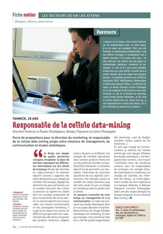 Fiche métier                        LES SECTEURS OÙ ON LES ATTEND
   Banques, finance, assurances


                                                                                          Parcours
                                                                                                 « Jusqu’en fin de licence, j’étais surtout intéressé
                                                                                                 par les mathématiques pures. En même temps,
                                                                                                 je ne me voyais pas enseignant. Mais, avec une
                                                                                                 formation en mathématiques fondamentales, il est
                                                                                                 très difficile d’échapper à l’enseignement sauf à
                                                                                                 devenir chercheur et les postes sont rares... J’ai
                                                                                                 alors opté pour une maîtrise avec des options en
                                                                                                 mathématiques appliquées, notamment de sta-
                                                                                                 tistiques. Le choix ne m’a posé aucun problème,
                                                                                                 d’autant plus que j’étais décidé à travailler dans le
                                                                                                 secteur bancaire après des stages dans plusieurs
                                                                                                 banques. J’ai complété ma maîtrise par un DESS de
                                                                                                 statistiques (DESS IMOI/Ingénierie Mathématique
                                                                                                 et Outils Informatiques) à Nancy. J’ai effectué mon
                                                                                                 stage à la Banque Populaire Lorraine Champagne
                                                                                                 où j’ai été embauché en CDI (contrat à durée indé-
                                                                                                 terminée), au sein de la direction du marketing,
                                                                                                 comme chargé d’études statistiques. Je suis resté
                                                                                                 à ce poste pendant deux ans. Depuis trois ans, je
                                                                                                 suis responsable de la cellule data-mining. J’en ai
                                                                                                 pris la direction au moment de sa création. »



YANNICK, 28 ANS

Responsable de la cellule data-mining
Direction Finances et Études Stratégiques, Banque Populaire Lorraine Champagne
Force de propositions pour la direction du marketing, le responsable                                          des plannings, suivi du budget,
de la cellule data-mining jongle entre missions de management, de                                             comptes rendus auprès de ma
                                                                                                              hiérarchie…).
communication et études statistiques.                                                                         En tant que chargé de commu-
                                                                                                              nication, je valorise les travaux



                            “
                                       Je dirige une équipe        à leurs besoins ou d’affecter nos          menés par mon équipe. Réaliser
                                       de quatre personnes         chargés de clientèle spécialisés           des études statistiques, c’est bien ;
                            chargées d’exploiter la base de        dans certains produits financiers          quand elles servent, c’est mieux !
                            données regroupant les différen-       sur les profils de clientèle suscep-       J’entretiens donc de nombreux
                            tes informations sur les clients       tible d’être intéressée. Le troisième      contacts avec les responsables
                            de la banque (fouille des données      objectif est de permettre une éva-         de la banque, les chargés d’étu-
                            ou « data-mining »). Un premier        luation rationnelle du caractère           des statistiques en marketing, les
                            objectif consiste à apporter des       saisonnier de nos objectifs com-           chargés de clientèle, les mem-
                            outils décisionnels aux chargés de     merciaux. Par exemple, prévoir le          bres du réseau. Je rends égale-
                            clientèle. Par exemple, dégager les    nombre de cartes bancaires que             ment compte de mon expérience
                            éléments les plus pertinents sur       doit avoir vendu fin juin un chargé        à la banque fédérale, la Banque
                            la situation bancaire des clients      de clientèle qui doit en vendre cent       Populaire Lorraine Champagne
> Management                à contacter ou repérer les clients     à l’année.                                 étant une des seules banques du
Ensemble des techniques     dont les comptes présentent de         Je consacre l’essentiel de mon             Groupe à disposer d’une cellule de
d’organisation et de ges-
tion d’une affaire, d’une   gros mouvements afin de les aler-      temps au management et à la                data-mining. » ■
entreprise.                 ter. Le second objectif vise à mieux   communication. Le reste est con-
> Marketing                 cibler nos actions commerciales        sacré aux études statistiques dont
Ensemble des techniques
et méthodes ayant pour      et nos campagnes marketing. Il         je m’occupais déjà dans ma précé-            QUELS DIPLÔMES ?
objet la stratégie com-     s’agit là de classer nos clients en    dente fonction de chargé d’études            Bac + 5, master de mathématiques
merciale dans tous ses      différents groupes selon leur capa-    statistiques en marketing. En tant           avec une spécialisation en
aspects et notamment                                                                                            statistiques, diplôme de l’ENSAI ou
l’étude des marchés         cité bancaire afin de leur proposer    que manager, mon activité est celle          de l’ISUP
commerciaux.                des produits financiers adaptés        d’un chef de projet (organisation

10        Les métiers des mathématiques
 