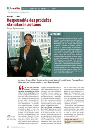 Fiche métier                        LES SECTEURS OÙ ON LES ATTEND
   Banques, finance, assurances

KARINE, 33 ANS

Responsable des produits
structurés actions
Morgan Stanley, Londres


                                                                                  Parcours
                                                                                          « J’ai commencé ma carrière dans la recherche. J’ai suivi
                                                                                          des études de mathématiques à l’université, jusqu’à un
                                                                                          DEA d’Analyse Numérique, puis un doctorat en Élasticité
                                                                                          Mathématique. Après avoir exercé en tant qu’assistante
                                                                                          a l’Université, j’ai décidé de me tourner vers le monde du
                                                                                          conseil qui m’a permis de connaître des industries diffé-
                                                                                          rentes tout en résolvant des problèmes variés d’organisa-
                                                                                          tion, de production, de comptabilité, de gestion d’équipes
                                                                                          … Chez Oracle, à l’époque la plus grande compagnie de
                                                                                          software au monde, mon travail au sein du département
                                                                                          de conseil m’a permis de développer un sens du relation-
                                                                                          nel client, ainsi qu’une bonne expertise des processus
                                                                                          ERP (Enterprise Resource Planning). Par la suite, j’ai
                                                                                          obtenu un MBA (Master of Business and Administration) à
                                                                                          l’INSEAD (Institut européen d’administration des affaires),
                                                                                          où j’ai étudié entre Fontainebleau et Singapour. Ce fut une
                                                                                          formidable expérience, tant sur le plan professionnel que
                                                                                          personnel. J’ai accédé au programme d’été pour MBA de
                                                                                          Morgan Stanley, à la suite duquel je suis restée avec un
                                                                                          contrat de travail à durée indéterminée. »



                            Au cœur de ce métier, des compétences variées entre maîtrise de l’analyse finan-
                            cière, esprit d’entreprenariat et sens du relationnel.




                            “
                                        Je crée des produits       le risque de leur portefeuille d’ac-       ders en particuliers. Savoir créer
                                        financiers structurés et   tions. Nous développons donc de            et maintenir une relation client est
                            j’organise la stratégie marketing      nombreux outils de modélisation            la base du métier. La vision stra-
                            et la vente de ces produits. Mes       financière que nous adaptons au            tégique permet de construire une
                            clients sont principalement des        cas par cas. La partie marketing de        carrière dans ce métier : savoir
                            banquiers et des conseillers finan-    mon métier consiste à développer           reconnaître les opportunités et les
                            ciers qui à leur tour vendent nos      de nouvelles lignes de produits, à         zones de croissance, comprendre
                            produits à leurs propres clients.      définir leur positionnement au sein        les spécificités géographiques,
                            Ces derniers se trouvent en Europe     du marché, à étudier notre rentabi-        positionner les produits de manière
                            et au Moyen-Orient. Les produits       lité ainsi qu’à réactualiser réguliè-      à optimiser les revenus.
                            structurés constituent un sous-        rement notre base de clients.              C’est un métier très intense avec
                            ensemble des outils financiers         Outre une bonne connaissance               des journées bien remplies, mais
                            construits à partir d’ensemble         des outils financiers, mon métier          aussi très valorisant sur le plan
                            d’actions, d’obligations, de taux      exige d’excellentes compétences            personnel et financier. C’est aussi
                            d’intérêt, taux de change et autres    en stratégie des affaires, une pas-        un travail où l’on est très rapide-
                            éléments de la vie financière. Ils     sion pour le travail en groupe et un       ment autonome avec d’importan-
> Trader
Négociateur de valeurs      correspondent chacun à un choix        sens du relationnel très développé.        tes responsabilités. » ■
engagé par une banque       ou à une stratégie d’investisse-       Un esprit d’initiative et d’entrepre-
ou une société de bourse.
                            ment, de couverture, d’assurance.      nariat est indispensable, mais inu-          QUELS DIPLÔMES ?
                            Ainsi, beaucoup de nos clients nous    tile sans une bonne liaison avec les         Bac + 8, doctorat de mathématiques
                            demandent des outils pour couvrir      autres groupes de la salle, les tra-         appliquées


12        Les métiers des mathématiques
 