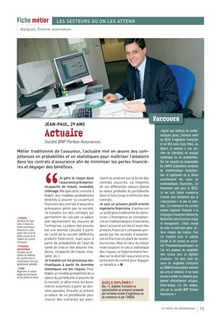 Fiche métier                        LES SECTEURS OÙ ON LES ATTEND
   Banques, finance, assurances




                                                                                                             Parcours
                            JEAN-PAUL, 29 ANS

                            Actuaire                                                                           « Après une maîtrise de mathé-
                                                                                                               matiques pures, j’hésitais entre
                                                                                                               un DESS d’ingénierie financière
                            Société BNP Paribas Assurances                                                     et un DEA suivi d’une thèse. Au
                                                                                                               départ, je pensais à une car-
Métier traditionnel de l’assureur, l’actuaire met en œuvre des com-                                            rière de chercheur en analyse
pétences en probabilités et en statistiques pour maîtriser l’aléatoire                                         numérique ou en probabilités.
dans les contrats d’assurance afin de minimiser les pertes financiè-                                           Sur les conseils du responsable
res et dégager des bénéfices.                                                                                  du LAMFA (Laboratoire amiénois
                                                                                                               de mathématique fondamen-




                            “
                                                                                                               tale et appliquée) où je donne
                                        Je gère le risque dans     raient se produire sur la durée des         actuellement des cours en
                                        l’assurance prévoyance-    contrats souscrits. La moyenne              mathématiques financières, j’ai
                            incapacité de travail, invalidité,     de ces différentes valeurs donne            finalement opté pour le DESS.
                            chômage. Ma spécialité consiste à      la valeur probable du portefeuille          Je me suis laissé convaincre
                            établir des modèles probabilistes      dans le futur jusqu’à extinction des        d’autant plus facilement que je
                            destinés à assurer la couverture       contrats.                                   « boursicotais » un peu en ama-
                            financière des contrats d’assurance    Je suis un actuaire plutôt orienté          teur. J’ai commencé ma carrière
                            prévoyance gérés par la société.       ingénierie financière, d’autres ont
                                                                                                               comme ingénieur financier à la
                            Je travaille sur des concepts qui      un profil plus traditionnel de statis-
                                                                                                               Compagnie financière Edmond de
> Actuaire                  permettent de calculer la valeur       ticien. L’émergence de compéten-
Technicien de l’assu-
                                                                                                               Rothschild, dans le service risque
                            que représentent les assurés de        ces en mathématiques financières
rance, il réalise des                                                                                          et management. J’étais chargé
études économiques,         l’entreprise. La valeur des assurés    dans l’actuariat est liée à l’essor des
                                                                                                               de créer un outil pour gérer cer-
financières et statis-      est une donnée calculée à partir       produits financiers complexes pro-
tiques, dans le but de                                                                                         tains risques des traders. Puis
mettre au point ou de       de l’actif de la société (différents   posés par les sociétés d’assuran-
                                                                                                               j’ai travaillé dans le cabinet
modifier des contrats       produits financiers), mais aussi à     ces et à la mise en place de nouvel-
d’assurance.                                                                                                   d’audit et de conseil en actua-
                            partir de probabilités de l’état de    les normes. Mais le cœur du métier
> Processus                                                                                                    riat PricewaterhouseCoopers où
stochastiques
                            santé de chacun des assurés (vie,      reste toujours le calcul statistique
                            décès, incapacité de travail, inva-    des risques, la réglementation fon-         l’on m’a proposé de compléter
Processus qui per-
mettent de modéliser        lidité, etc.).                         dée sur le droit de l’assurance et la       mon cursus avec un diplôme
des systèmes dont le                                                                                           d’actuaire. J’ai donc suivi les
comportement n’est que      Je travaille sur les processus sto-    tarification du contrat pour dégager
partiellement prévisible.   chastiques à partir de données         un bénéfice. » ■                            cours du magistère d’actuariat
> Trader                    statistiques sur les risques. Pour                                                 au CNAM (Conservatoire national
Négociateur de valeurs                                                                                         des arts et métiers). Il me reste
engagé par une banque       établir un modèle probabiliste de la
ou une société de bourse.   valeur du portefeuille d’assurés de                                                encore à valider le mémoire pour
                            la société, je détermine les para-                                                 devenir officiellement actuaire.
                                                                    QUELS DIPLÔMES ?
                            mètres essentiels à partir de don-      Bac + 5, diplôme d’actuaire ou             Entre-temps, j’ai été embau-
                            nées passées. Ensuite, je prévois       spécialisation en actuariat proposée       ché par la société BNP Paribas
                            la valeur de ce portefeuille pour       par certaines écoles d’ingénieurs ou       Assurances. »
                                                                    de commerce et par l’ENSAE.
                            chacun des scénarios qui pour-

                                                                                                               Les métiers des mathématiques        13
 