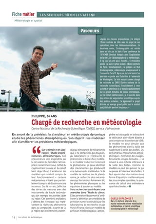 Fiche métier                   LES SECTEURS OÙ ON LES ATTEND
 Météorologie et spatial


                                                                      Parcours
                                                                                         « Après les classes préparatoires, j’ai intégré
                                                                                         l’École centrale de Lille avec le projet de me
                                                                                         spécialiser dans les télécommunications. En
                                                                                         deuxième année, l’océanographie est entrée
                                                                                         dans ma vie par le biais d’une conférence de
                                                                                         l’IFREMER (Institut français pour l’exploitation
                                                                                         de la mer). De l’océanographie à la météorologie,
                                                                                         il n’y a qu’un petit pas à franchir… En troisième
                                                                                         année, j’ai suivi l’option océan à l’École centrale
                                                                                         de Paris. Simultanément, j’ai préparé un DEA
                                                                                         d’océanographie, météorologie, environnement à
                                                                                         l’université Paris VI. Après un doctorat suivi d’un
                                                                                         post-doc en partie aux États-Unis à l’université
                                                                                         de Washington, j’ai été recruté comme chargé
                                                                                         de recherche au CNRS (Centre national de la
                                                                                         recherche scientifique). Parallèlement à mon
                                                                                         activité de chercheur où je travaille actuellement
                                                                                         sur un projet d’études, de niveau international,
                                                                                         sur le climat méditerranéen, je m’investis dans
                                                                                         des actions de vulgarisation scientifique auprès
                                                                                         des publics scolaires ; j’ai également le projet
                                                                                         d’écrire un ouvrage grand public sur le mistral
                                                                                         que j’ai étudié pendant longtemps. »


                    PHILIPPE, 34 ANS

                    Chargé de recherche en météorologie
                    Centre National de la Recherche Scientifique (CNRS), service d’aéronomie
En amont de la prévision, le chercheur en météorologie dynamique                                    phère est découpée en boîtes dont
étudie les phénomènes atmosphériques. Son objectif : les modéliser                                  la taille peut aller d’une dizaine à
                                                                                                    une centaine de kilomètres de côté ;
afin d’améliorer les prévisions météorologiques.
                                                                                                    le modèle ne peut simuler que
                                                                                                    les phénomènes dont la taille est



                    “
                               Sur le terrain et en labo-   dus qui témoignent de mécanismes        supérieure à celle des boîtes. Or,
                               ratoire, j’étudie les phé-   que je ne comprends pas toujours.       de nombreux mécanismes atmos-
                    nomènes atmosphériques. Ces             Au laboratoire, je représente le        phériques - formation des nuages,
                    phénomènes sont engendrés par           phénomène à l’aide d’un modèle ;        brouillards, orages, tornades… - se
                    la circulation de l’air dans l’atmos-   si le modèle traduit correctement       situent à une échelle inférieure à
                    phère notamment sous l’effet du         le phénomène, je peux identifier        la taille des boîtes. Comme le
                    rayonnement solaire et du relief.       des mécanismes qui produisent           modèle ne peut pas prévoir ce qui
                    Mon objectif est d’améliorer les        ces événements inattendus. Si le        se passe à l’intérieur des boîtes, il
                    modèles qui rendent compte de           modèle ne restitue pas le phéno-        faut ajouter des informations sous
                    leur fonctionnement – certains          mène, je recherche des mécanis-         forme d’équations mathématiques
                    mécanismes n’étant que partiel-         mes qui font défaut. Autrement dit,     les plus simples possibles ; la puis-
                    lement compris et d’autres encore       les phénomènes physiques ou les         sance de calcul des ordinateurs
                    inconnus. Sur le terrain, j’effectue    équations à ajouter au modèle.          ayant des limites. » ■
                    des séries de mesures avec des          Mes recherches contribuent aux
                    instruments de haute technolo-          avancées dans l’étude du climat.
                    gie, par exemple des sondes laser       Elles permettent également d’amé-
                    ou radar. Ces données analysées,        liorer la définition des modèles de       QUELS DIPLÔMES ?
                    j’obtiens des « images » qui repré-     prévision numérique établis par les       Bac + 8, doctorat à la suite d’un
                    sentent la réalité du phénomène         laboratoires de recherche et par          master recherche orienté modélisation
                                                                                                      mathématique et calcul scientifique
                    dans sa complexité ; à partir de là,    Météo France. Dans un modèle de           ou océanographie et météorologie
                    je repère des événements inatten-       prévision météorologique, l’atmos-

14   Les métiers des mathématiques
 