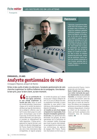 Fiche métier                   LES SECTEURS OÙ ON LES ATTEND
 Transports


                                                                                            Parcours
                                                                                                 « Après le bac, j’ai poursuivi mes études
                                                                                                 en DUT STID à l’IUT de Vannes. Comme
                                                                                                 le transport aérien m’intéressait, j’ai
                                                                                                 adressé des candidatures spontanées
                                                                                                 à différentes compagnies. Un poste se
                                                                                                 libérant chez Régional, j’ai été embau-
                                                                                                 ché. J’ai été testé sur ma capacité
                                                                                                 à me remettre en question, sur ma
                                                                                                 maîtrise des statistiques et de l’outil
                                                                                                 informatique, ainsi que sur le contenu
                                                                                                 de mon stage de deuxième année de
                                                                                                 DUT. J’avais travaillé dans le secteur
                                                                                                 de l’aéronautique, plus précisément
                                                                                                 chez Airbus, pour créer une base de
                                                                                                 données sur la qualité de la produc-
                                                                                                 tion. Dans le service, les analystes
                                                                                                 présentent des profils variés : certains
                                                                                                 sont des statisticiens, d’autres vien-
                                                                                                 nent d’une formation commerciale ou
                                                                                                 d’une formation spécialisée dans le
                                                                                                 transport. Quelques-uns sont issus de
                                                                                                 la promotion interne. »




EMMANUEL, 23 ANS

Analyste gestionnaire de vols
Compagnie Régional, aéroport de Nantes
Grâce à des outils d’aide à la décision, l’analyste gestionnaire de vols                         numéro de vol Air France ; c’est le
cherche à optimiser le chiffre d’affaires de la compagnie. Une devise :                          propre des vols franchisés.
le bon prix, pour le bon client, au bon moment.                                                  Outre l’intérêt pour les chiffres,
                                                                                                 mon métier demande des quali-
                                                                                                 tés relationnelles et une certaine



                    “
                                Sur un portefeuille de     le nombre de places qu’il attend      réactivité. Le transport aérien est
                                huit lignes aériennes,     encore pour chaque catégorie de       un secteur très évolutif ; selon les
                    je suis chargé d’optimiser la          tarif. Si je suis en désaccord avec   périodes de l’année, nous enregis-
                    recette des vols. Selon le profil      la proposition formulée, je peux      trons plus ou moins de réserva-
                    de clientèle attendue, j’évalue pour   reprendre la main grâce à des         tions. Par ailleurs, les compagnies
                    chaque vol le nombre de places à       interfaces informatiques comme        aériennes ne sont pas immuables ;
                    attribuer par type de réservations :   Alpha3 et Amadeus.                    certaines disparaissent, d’autres
                    de la catégorie « affaires » pour le   Je travaille au sein d’une équipe     se créent sur de nouveaux cré-
                    tarif le plus élevé jusqu’à la caté-   composée d’un responsable, d’une      neaux ; par fusion, quelques-unes
                    gorie « économique » pour le tarif     douzaine d’analystes gestionnai-      renaissent sous de nouveaux
                    le plus bas. En fonction des réser-    res de vols, d’un gestionnaire des    « labels ». ■
                    vations effectuées, jour après jour,   demandes de groupes, de deux
                    je procède au réajustement de          spécialistes de la tarification et
                    cette répartition. J’utilise princi-   d’un assistant maître d’ouvrage
                    palement le logiciel Airmax, outil     pour toute la partie informatique.
                    d’aide à la décision développé par     Je suis également en relation avec      QUELS DIPLÔMES ?
                                                                                                   Bac + 2, DUT ou licence de
                    Air France. À partir de l’historique   nos commerciaux, les agences            mathématiques orientée vers les
                    des vols et des réservations déjà      de voyages d’Air France. Toutes         statistiques
                    enregistrées, le logiciel propose      nos réservations se font sous un

16   Les métiers des mathématiques
 