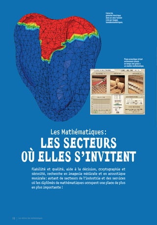 Calcul du
                                                                   potentiel électrique
                                                                   dans un cœur humain
                                                                   créé par images
                                                                   tomodensiométriques.




                                                                                          Piano acoustique virtuel
                                                                                          entièrement simulé
                                                                                          en temps réel grâce à
                                                                                          un modèle mathématique.




                                     Les Mathématiques :

          LES SECTEURS
       OÙ ELLES S’INVITENT
                    Fiabilité et qualité, aide à la décision, cryptographie et
                    sécurité, recherche en imagerie médicale et en acoustique
                    musicale : autant de secteurs de l’industrie et des services
                    où les diplômés de mathématiques occupent une place de plus
                    en plus importante !




18   Les métiers des mathématiques
 