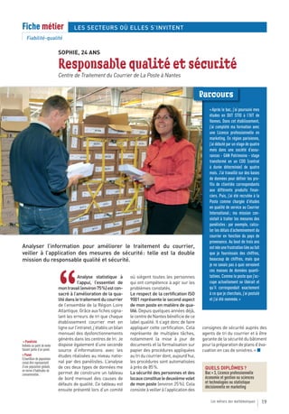Fiche métier                          LES SECTEURS OÙ ELLES S’INVITENT
    Fiabilité-qualité

                             SOPHIE, 24 ANS

                             Responsable qualité et sécurité
                             Centre de Traitement du Courrier de La Poste à Nantes


                                                                                                                 Parcours
                                                                                                                     « Après le bac, j’ai poursuivi mes
                                                                                                                     études en DUT STID à l’IUT de
                                                                                                                     Vannes. Dans cet établissement,
                                                                                                                     j’ai complété ma formation avec
                                                                                                                     une Licence professionnelle en
                                                                                                                     marketing. En région parisienne,
                                                                                                                     j’ai débuté par un stage de quatre
                                                                                                                     mois dans une société d’assu-
                                                                                                                     rances - GAN Patrimoine - stage
                                                                                                                     transformé en un CDD (contrat
                                                                                                                     à durée déterminée) de quatre
                                                                                                                     mois. J’ai travaillé sur des bases
                                                                                                                     de données pour définir les pro-
                                                                                                                     fils de clientèle correspondants
                                                                                                                     aux différents produits finan-
                                                                                                                     ciers. Puis, j’ai été recrutée à la
                                                                                                                     Poste comme chargée d’études
                                                                                                                     en qualité de service au Courrier
                                                                                                                     International ; ma mission con-
                                                                                                                     sistait à traiter les mesures des
                                                                                                                     panélistes : par exemple, calcu-
                                                                                                                     ler les délais d’acheminement du
                                                                                                                     courrier en fonction du pays de
                                                                                                                     provenance. Au bout de trois ans
Analyser l’information pour améliorer le traitement du courrier,                                                     est née une frustration liée au fait
veiller à l’application des mesures de sécurité : telle est la double                                                que je fournissais des chiffres,
mission du responsable qualité et sécurité.                                                                          beaucoup de chiffres, mais que
                                                                                                                     je ne savais pas à quoi servaient
                                                                                                                     ces masses de données quanti-



                             “
                                         Analyse statistique à          où siègent toutes les personnes              tatives. Comme le poste que j’oc-
                                         l’appui, l’essentiel de        qui ont compétence à agir sur les            cupe actuellement se libérait et
                             mon travail (environ 75 %) est con-        problèmes constatés.                         qu’il correspondait exactement
                             sacré à l’amélioration de la qua-          Le respect de la certification ISO           à ce que je cherchais, j’ai postulé
                             lité dans le traitement du courrier        9001 représente le second aspect             et j’ai été nommée. »
                             de l’ensemble de la Région Loire           de mon poste en matière de qua-
                             Atlantique. Grâce aux fiches signa-        lité. Depuis quelques années déjà,
                             lant les erreurs de tri que chaque         le centre de Nantes bénéficie de ce
                             établissement courrier met en              label qualité. Il s’agit donc de faire
                             ligne sur l’intranet, j’établis un bilan   appliquer cette certification. Cela      consignes de sécurité auprès des
                             mensuel des dysfonctionnements             représente de multiples tâches,          agents de tri du courrier et à être
                             générés dans les centres de tri. Je        notamment la mise à jour de              garante de la sécurité du bâtiment
 > Panéliste
Individu ou point de vente   dispose également d’une seconde            documents et la formalisation sur        pour la préparation de plans d’éva-
faisant partie d’un panel.   source d’informations avec les             papier des procédures appliquées         cuation en cas de sinistres. » ■
> Panel                      études réalisées au niveau natio-          au tri du courrier dont, aujourd’hui,
Échantillon de population
censé être représentatif     nal par des panélistes. L’analyse          les procédures sont automatisées
d’une population globale,    de ces deux types de données me            à près de 85 %.                           QUELS DIPLÔMES ?
en terme d’habitudes de
consommation.                permet de construire un tableau            La sécurité des personnes et des          Bac + 3, Licence professionnelle
                             de bord mensuel des causes de              locaux constitue le deuxième volet        économie et gestion ou sciences
                             défauts de qualité. Ce tableau est         de mon poste (environ 25 %). Cela         et technologies ou statistique
                                                                                                                  décisionnelle en marketing
                             ensuite présenté lors d’un comité          consiste à veiller à l’application des

                                                                                                                      Les métiers des mathématiques         19
 