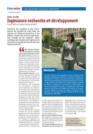 Fiche métier            LES SECTEURS OÙ ELLES S’INVITENT
 Fiabilité-qualité

SARA, 33 ANS

Ingénieure recherche et développement
France Télécom, division Recherche R&D

Concevoir des modèles et des méca-
nismes de contrôle de trafic dans les
réseaux de télécommunications et les
diffuser auprès des services opération-
nels chargés de les exploiter : telles
sont deux des missions de l’ingénieur de
recherche en qualité de service dans les
réseaux internet.




               “
                           Mon domaine d’exper-
                           tise concerne la modé-
               lisation des réseaux pour évaluer
               leurs performances. Plus particu-
               lièrement, je m’intéresse à la qua-
               lité de service dans les réseaux IP
               (Internet Protocol) ; ma mission est
               double : en amont, études mathé-
               matiques de modélisation de tra-
               fic et en aval, transfert de résultats
               via des maquettes ou des outils
               logiciels afin d’améliorer les per-
               formances de nos réseaux.
                                                           Parcours
               Dans la partie recherche, je con-
               çois des mécanismes de contrôle              « Après deux années de classes préparatoires en France, j’ai intégré une école
               de trafic destinés à fluidifier la           d’ingénieurs en informatique en Tunisie (je suis mi-tunisienne, mi-anglaise). Pour
               circulation de l’information dans            mon mémoire de fin d’études, je suis revenue en France avec une proposition de
               les réseaux grâce à une utilisation          l’ENST (École Nationale Supérieure de Télécommunications) de Paris. À l’occasion
               optimale des ressources.                     du stage de DEA qui a suivi l’obtention de mon diplôme d’ingénieur, j’ai travaillé
               Concrètement, cela correspond                pour Philips à la modélisation de la performance des réseaux satellites. J’ai
               aux mécanismes d’ordonnan-                   poursuivi avec la préparation d’une thèse sur le routage dans les réseaux IP, sujet
               cement (définition de l’ordre de             proposé par France Télécom. Dès l’obtention de mon doctorat, j’ai été embau-
               transmission des informations),              chée comme ingénieure de recherche dans l’équipe où j’ai effectué ma thèse.
               de routage (recherche d’une route            Aujourd’hui, j’ai le titre d’expert senior dans le domaine des réseaux et je suis
               optimale pour cette transmission)            responsable d’une unité de R&D. »
               ou encore de contrôle d’admission
               (régulation du trafic afin d’éviter
               les surcharges). Pour évaluer leurs
               performances, il est indispensa-         le web moyennement interactif. Il               recherche. Cela se traduit par des
               ble de déterminer les paramètres         faut donc définir les indicateurs de            brevets, des publications, des con-
               statistiques essentiels du trafic ;      qualité en fonction des applications.           férences, des partenariats avec des
               les identifier et comprendre leur        Pour l’essentiel, la modélisation du            centres de recherche académique
               impact n’est pas simple.                 trafic repose sur la théorie des files          ou industrielle, des participations
               Le trafic véhiculé dans le réseau        d’attente et les probabilités et aussi          aux instances de normalisation…
               internet est issu de multiples           sur la théorie de l’information pour            C’est bien de savoir ; c’est mieux de
               applications qui ont des exigences       les technologies sans fil.                      le faire savoir. » ■
               différentes, plus connues sous le        Dans la partie transfert de résul-
               vocable de « qualité de service ».       tats, j’apporte un soutien auprès
               Par exemple, la téléphonie est           des entités opérationnelles pour                  QUELS DIPLÔMES ?
               un service temps réel tandis que         améliorer la qualité et les perfor-               Bac + 8, doctorat à la suite d’un
               le téléchargement d’un clip vidéo        mances des réseaux.                               master recherche orienté en
                                                                                                          mathématiques appliquées ou en
               n’impose pas de contraintes tem-         Je m’investis également dans la                   informatique ou une école d’ingénieurs
               porelles précises, en passant par        valorisation de mes travaux de

                                                                                                              Les métiers des mathématiques       21
 
